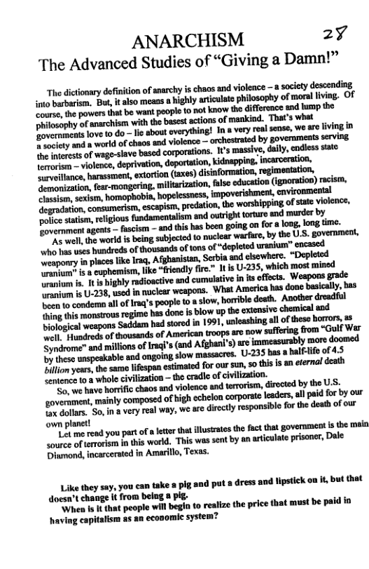 ANARCHISM 2y The Advanced Studies of “Giving a Damn!”  The dictionary definition of narchy is chaos and violence 8 saciety descending But, i also meass o highly artculate philosophy of mors living. OF  .m(a,m-wlaﬁmmm-awwwnmm e inencsts of wage-slave based corporations. t’s massive, daiy, cndless stato Teroriom  violence, deprivation, deporttion, kidnapping, incaroeration, ‘surveillance, harassment, extortion (taxes) disinformation, ‘regimentation, demonization, fear-mongering, ‘militarization, false education (ignoration) racism,  weaponry in placeslike Iraq, Afghanistan, Serbia nd elsewhere. “Depleled o i & cuphemism, lke “frendly fir.” It is U-235, which most mined o . I is nighly adioactive and cumulative in it offcts. Weapons grade o i U-238, usod innuclear weapons. What America has done basically, has e condera al of Irag’s poople o aslow, horrible death. Another dreadful e s monstrous regime has done is blow up the extensive chemical and eapons Saddam hed stored i 1991, unleashing ol of theso horror, & O anireds of housands of American troops are now suffering from “Gulf Wer Syndrome" and millionsof Ireq’s (snd Afghani’s ae immessursbly wors doomed by these unspeakable and ongoing slow massacres. U-235 bas a halflifo of 4.5 o veas the samo lfespan estimted for our sun s tisisan eternal deah Sentence to a whole civilization — the cradle of civilization.  ‘Sor we have horrific chaos and violeace and terrorism, directed by the U5, wm.mwwdmnmmuﬂsmpﬂ«aww B are. So.n a very real way, we are dicctly responsiblo for the death of our own planet!  D you part of a et tht llusraes the fact tha governmeat s the malo Loures of tarorien inthis world. This was sent by an articulate prisoner, Dale Dinmond, incarcerated in Amarillo, Texas.  Like they say, you can take a pig and put 8 dress and lipstic on it but that doesn’t change it from belng 8 pig-  When Is It that people will begin to realize the price that must be paid in having capitalism as an economi system? 